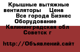 Крышные вытяжные вентиляторы  › Цена ­ 12 000 - Все города Бизнес » Оборудование   . Калининградская обл.,Советск г.